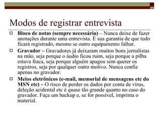 Modos de registrar entrevista Bloco de notas (sempre necessário)  – Nunca deixe de fazer anotações durante uma entrevista. É sua garantia de que tudo ficará registrado, mesmo se outro equipamento falhar.  Gravador –  Gravadores já deixaram muitos bons jornalistas na mão, seja porque o áudio ficou ruim, seja porque a pilha estava fraca, seja porque alguém apagou sem querer os registros, seja por qualquer outro motivo. Nunca confie apenas no gravador. Meios eletrônicos (e-mail, memorial de mensagens etc do MSN etc) –  O risco de perder os dados por conta de vírus, deleção acidental etc é quase tão grande quanto no caso do gravador. Faça um backup e, se for possível, imprima o material. 