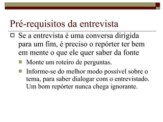 Pré-requisitos da entrevista Se a entrevista é uma conversa dirigida para um fim, é preciso o repórter ter bem em mente o que ele quer saber da fonte Monte um roteiro de perguntas. Informe-se do melhor modo possível sobre o tema, para saber dialogar com o entrevistado. Um bom repórter nunca chega ignorante. 