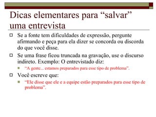 Dicas elementares para “salvar” uma entrevista Se a fonte tem dificuldades de expressão, pergunte afirmando e peça para ela dizer se concorda ou discorda do que você disse.  Se uma frase ficou truncada na gravação, use o discurso indireto. Exemplo: O entrevistado diz:  “ A gente... estamos preparados para esse tipo de problema”.  Você escreve que:  “ Ele disse que ele e a equipe estão preparados para esse tipo de problema”. 