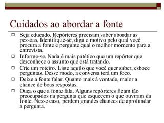 Cuidados ao abordar a fonte Seja educado. Repórteres precisam saber abordar as pessoas. Identifique-se, diga o motivo pelo qual você procura a fonte e pergunte qual o melhor momento para a entrevista. Informe-se. Nada é mais patético que um repórter que desconhece o assunto que está tratando. Crie um roteiro. Liste aquilo que você quer saber, esboce perguntas. Desse modo, a conversa terá um foco.  Deixe a fonte falar. Quanto mais à vontade, maior a chance de boas respostas. Ouça o que a fonte fala. Alguns repórteres ficam tão preocupados na pergunta que esquecem o que ouviram da fonte. Nesse caso, perdem grandes chances de aprofundar a pergunta. 