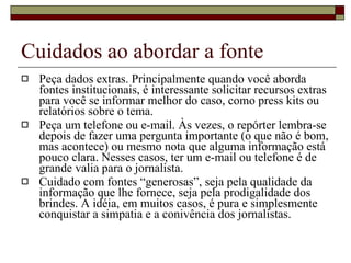 Cuidados ao abordar a fonte Peça dados extras. Principalmente quando você aborda fontes institucionais, é interessante solicitar recursos extras para você se informar melhor do caso, como press kits ou relatórios sobre o tema. Peça um telefone ou e-mail. Às vezes, o repórter lembra-se depois de fazer uma pergunta importante (o que não é bom, mas acontece) ou mesmo nota que alguma informação está pouco clara. Nesses casos, ter um e-mail ou telefone é de grande valia para o jornalista. Cuidado com fontes “generosas”, seja pela qualidade da informação que lhe fornece, seja pela prodigalidade dos brindes. A idéia, em muitos casos, é pura e simplesmente conquistar a simpatia e a conivência dos jornalistas. 