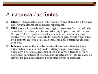 A natureza das fontes Oficiais –  São mantidas por instituições e estão autorizadas a falar por elas. Sempre devem ser citadas na reportagem. Oficiosas –  São reconhecidamente ligadas a instituições, mas não têm autoridade para falar por elas ou pedem sigilo para o que vão passar. O repórter deve registrar essas declarações (gravador ou recursos alternativos), mas não deve citá-las na reportagem, exceto vagamente. Pela natureza da fonte oficiosa, o jornalista deve sempre ter cuidado com elas. Independentes –  São aquelas desvinculadas de instituições (como testemunhas de um crime) ou de instituições que não têm relação direta com a notícia (o que é um critério às vezes difícil de definir). Costumam ser citadas abertamente na reportagem (exceto em casos de crimes, no qual a testemunha pode correr perigo se exposta). 