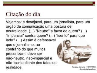 Citação do dia  Vejamos: é desejável, para um jornalista, para um órgão de comunicação uma postura de neutralidade. (...) "Neutro" a favor de quem? (...) "Imparcial" contra quem? (...) "Isento" para que lado? (...) Assim é defensável  que o jornalismo, ao  contrário do que muitos  preconizam, deve ser  não-neutro, não-imparcial e  não-isento diante dos fatos da  realidade. Perseu Abramo (1929-1996) Jornalista brasileiro 