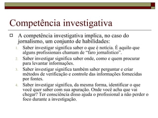 Competência investigativa A competência investigativa implica, no caso do jornalismo, um conjunto de habilidades: Saber investigar significa saber o que é notícia. É aquilo que alguns profissionais chamam de “faro jornalístico”. Saber investigar significa saber onde, como e quem procurar para levantar informações. Saber investigar significa também saber perguntar e criar métodos de verificação e controle das informações fornecidas por fontes. Saber investigar significa, da mesma forma, identificar o que você quer saber com sua apuração. Onde você acha que vai chegar? Ter consciência disso ajuda o profissional a não perder o foco durante a investigação. 