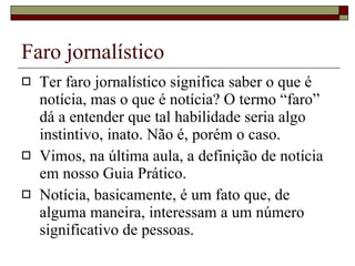 Faro jornalístico Ter faro jornalístico significa saber o que é notícia, mas o que é notícia? O termo “faro” dá a entender que tal habilidade seria algo instintivo, inato. Não é, porém o caso. Vimos, na última aula, a definição de notícia em nosso Guia Prático. Notícia, basicamente, é um fato que, de alguma maneira, interessam a um número significativo de pessoas.  