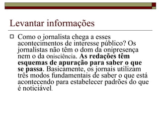 Levantar informações Como o jornalista chega a esses acontecimentos de interesse público? Os jornalistas não têm o dom da onipresença nem o da o nisciência .  As redações têm esquemas de apuração para saber o que se passa . Basicamente, os jornais utilizam três modos fundamentais de saber o que está acontecendo para estabelecer padrões do que é noticiável . 