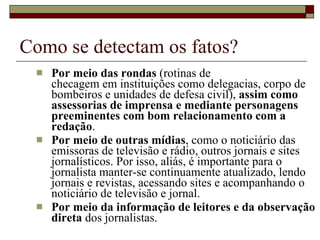 Como se detectam os fatos? Por meio das rondas  (rotinas de  checagem em instituições como delegacias, corpo de bombeiros e unidades de defesa civil),  assim como assessorias de imprensa e mediante personagens preeminentes com bom relacionamento com a redação .  Por meio de outras mídias , como o noticiário das emissoras de televisão e rádio, outros jornais e sites jornalísticos. Por isso, aliás, é importante para o jornalista manter-se continuamente atualizado, lendo jornais e revistas, acessando sites e acompanhando o noticiário de televisão e jornal. Por meio da informação de leitores e da observação direta  dos jornalistas. 