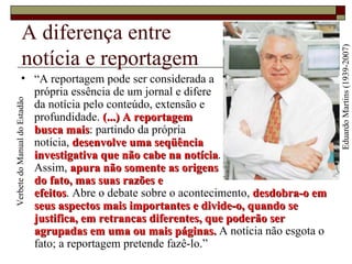 A diferença entre  notícia e reportagem “ A reportagem pode ser considerada a  própria essência de um jornal e difere  da notícia pelo conteúdo, extensão e  profundidade.  (...) A reportagem  busca mais : partindo da própria  notícia,  desenvolve uma seqüência  investigativa que não cabe na notícia .  Assim,  apura não somente as origens  do fato, mas suas razões e  efeitos . Abre o debate sobre o acontecimento,  desdobra-o em seus aspectos mais importantes e divide-o, quando se justifica, em retrancas diferentes, que poderão ser agrupadas em uma ou mais páginas.  A notícia não esgota o fato; a reportagem pretende fazê-lo.” Eduardo Martins (1939-2007) Verbete do Manual do Estadão 