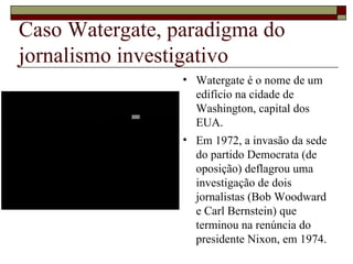 Caso Watergate, paradigma do jornalismo investigativo Watergate é o nome de um edifício na cidade de Washington, capital dos EUA. Em 1972, a invasão da sede do partido Democrata (de oposição) deflagrou uma investigação de dois jornalistas (Bob Woodward e Carl Bernstein) que terminou na renúncia do presidente Nixon, em 1974. 