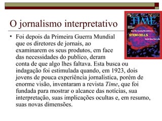O jornalismo interpretativo Foi depois da Primeira Guerra Mundial  que os diretores de jornais, ao  examinarem os seus produtos, em face  das necessidades do publico, deram  conta de que algo lhes faltava. Esta busca ou indagação foi estimulada quando, em 1923, dois jovens de pouca experiência jornalistica, porém de enorme visão, inventaram a revista  Time , que foi fundada para mostrar o alcance das notícias, sua interpretação, suas implicações ocultas e, em resumo, suas novas dimensões.  
