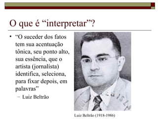 O que é “interpretar”? “ O suceder dos fatos tem sua acentuação tônica, seu ponto alto, sua essência, que o artista (jornalista) identifica, seleciona, para fixar depois, em palavras” Luiz Beltrão Luiz Beltrão (1918-1986) 