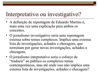 Interpretativo ou investigativo? A definição de reportagem de Eduardo Martins é, mais uma vez uma explicação para ambos os conceitos. O jornalismo investigativo seria uma reportagem extensa sobre temas complexos. Implica uma extensa lista de investigações, achados e checagens, que terminam por gerar novas investigações, achados e checagens. O jornalismo intepretativo seria o esforço de “traduzir” ao público os complexos temas contemporâneos, mas até onde isso não implica uma extensa lista de investigações, achados e checagens? 