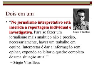 Dois em um “ No jornalismo interpretativo está  inserida a reportagem individual e investigativa . Para se fazer um  jornalismo mais analítico não é preciso, necessariamente, haver um trabalho em equipe. Interpretar é dar a informação sem opinar, expondo ao leitor o quadro completo de uma situação atual.”  Sérgio Vilas Boas Sérgio Vilas Boas 