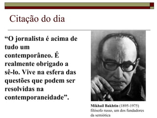 Citação do dia  “ O jornalista é acima de tudo um contemporâneo. É realmente obrigado a  sê-lo. Vive na esfera das questões que podem ser resolvidas na contemporaneidade”. Mikhail Bakhtin  (1895-1975)  filósofo russo, um dos fundadores  da semiótica 