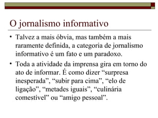 O jornalismo informativo Talvez a mais óbvia, mas também a mais raramente definida, a categoria de jornalismo informativo é um fato e um paradoxo. Toda a atividade da imprensa gira em torno do ato de informar. É como dizer “surpresa inesperada”, “subir para cima”, “elo de ligação”, “metades iguais”, “culinária comestível” ou “amigo pessoal”. 