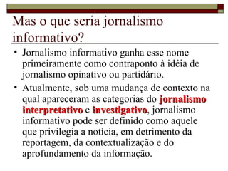 Mas o que seria jornalismo informativo? Jornalismo informativo ganha esse nome primeiramente como contraponto à idéia de jornalismo opinativo ou partidário. Atualmente, sob uma mudança de contexto na qual apareceram as categorias do  jornalismo interpretativo  e  investigativo , jornalismo informativo pode ser definido como aquele que privilegia a notícia, em detrimento da reportagem, da contextualização e do aprofundamento da informação. 