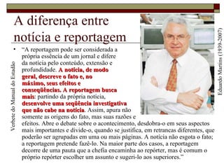 A diferença entre  notícia e reportagem “ A reportagem pode ser considerada a  própria essência de um jornal e difere  da notícia pelo conteúdo, extensão e  profundidade.  A notícia, de modo  geral, descreve o fato e, no  máximo, seus efeitos e  conseqüências.   A reportagem busca  mais : partindo da própria notícia,  desenvolve uma seqüência investigativa  que não cabe na notícia . Assim, apura não  somente as origens do fato, mas suas razões e  efeitos. Abre o debate sobre o acontecimento, desdobra-o em seus aspectos mais importantes e divide-o, quando se justifica, em retrancas diferentes, que poderão ser agrupadas em uma ou mais páginas. A notícia não esgota o fato; a reportagem pretende fazê-lo. Na maior parte dos casos, a reportagem decorre de uma pauta que a chefia encaminha ao repórter, mas é comum o próprio repórter escolher um assunto e sugeri-lo aos superiores.” Eduardo Martins (1939-2007) Verbete do Manual do Estadão 