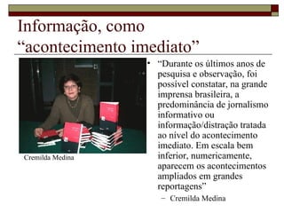 Informação, como  “acontecimento imediato” “ Durante os últimos anos de pesquisa e observação, foi possível constatar, na grande imprensa brasileira, a predominância de jornalismo informativo ou informação/distração tratada ao nível do acontecimento imediato. Em escala bem inferior, numericamente, aparecem os acontecimentos ampliados em grandes reportagens” Cremilda Medina Cremilda Medina 