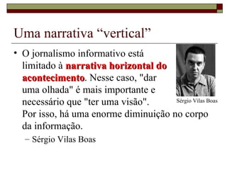 Uma narrativa “vertical” O jornalismo informativo está  limitado à  narrativa horizontal do acontecimento . Nesse caso, "dar  uma olhada" é mais importante e  necessário que "ter uma visão".  Por isso, há uma enorme diminuição no corpo da informação.  Sérgio Vilas Boas Sérgio Vilas Boas 
