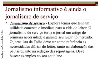 Jornalismo informativo é ainda o jornalismo de serviço Jornalismo de serviço  - Explora temas que tenham utilidade concreta e imediata para a vida do leitor. O jornalismo de serviço torna o jornal um artigo de primeira necessidade e garante seu lugar no mercado. O jornalista da Folha deve ter como referência as necessidades diárias do leitor, tanto na elaboração das pautas quanto na redação das reportagens. Deve buscar exemplos no seu cotidiano.  Verbete do Manual da Folha 