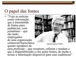 O papel das fontes “ Vejo as notícias  como informação  que é transmitida  de fontes para  audiências, com  jornalistas – que  são tanto  empregados  de uma organização  comercial-burocrática  quanto membros de  uma profissão – que resumem, refinam e mudam o que é disponibilizado a eles pelas fontes, de modo a tornar a informação disponível para suas audiências” Herbert Gans (*1927) 