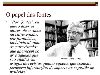 O papel das fontes “ Por ‘fontes’, eu  quero dizer os  atores observados  ou entrevistados  por jornalistas,  incluindo aí tanto  os entrevistados  que aparecem no  ar e aqueles que  são citados em  artigos de revistas quanto aqueles que somente fornecem informações de suporte ou sugestão de matérias”.  Herbert Gans (*1927) 