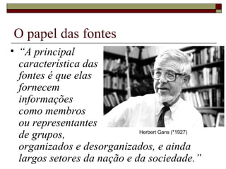 O papel das fontes “ A principal  característica das  fontes é que elas  fornecem  informações  como membros  ou representantes  de grupos,  organizados e desorganizados, e ainda largos setores da nação e da sociedade.” Herbert Gans (*1927) 