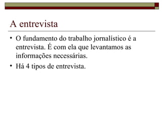 A entrevista O fundamento do trabalho jornalístico é a entrevista. É com ela que levantamos as informações necessárias. Há 4 tipos de entrevista. 