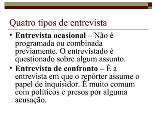 Quatro tipos de entrevista Entrevista ocasional –  Não é programada ou combinada previamente. O entrevistado é questionado sobre algum assunto. Entrevista de confronto –  É a entrevista em que o repórter assume o papel de inquisidor. É muito comum com políticos e presos por alguma acusação. 