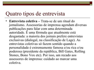 Quatro tipos de entrevista Entrevista coletiva –  Trata-se de um ritual do jornalismo. Assessorias de imprensa agendam diversas publicações para falar com uma determinada autoridade. É uma fórmula que atualmente está desgastada: a maioria dos jornais prefere entrevistas exclusivas (dialogal, na classificação de Lage). As entrevistas coletivas só fazem sentido quando a personalidade é extremamente famosa e/ou rica e/ou poderosa (presidente da república, Bill Gates, Rolling Stones, Bono Vox etc). Por isso, um recado aos assessores de imprensa: cuidado ao marcar uma coletiva. 