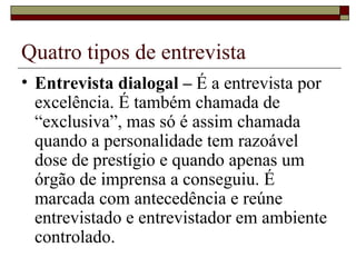 Quatro tipos de entrevista Entrevista dialogal –  É a entrevista por excelência. É também chamada de “exclusiva”, mas só é assim chamada quando a personalidade tem razoável dose de prestígio e quando apenas um órgão de imprensa a conseguiu. É marcada com antecedência e reúne entrevistado e entrevistador em ambiente controlado. 