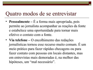 Quatro modos de se entrevistar Pessoalmente –  É a forma mais apropriada, pois permite ao jornalista acompanhar as reações da fonte e estabelece uma oportunidade para tornar mais efetivo o contato com a fonte.  Via telefone –  O encolhimento das redações jornalísticas tornou esse recurso muito comum. É um meio prático para fazer rápidas checagens ou para fazer contato com pessoas em locais distantes, mas em entrevistas mais demoradas é, na melhor das hipóteses, um “mal necessário”. 
