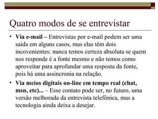 Quatro modos de se entrevistar Via e-mail –  Entrevistas por e-mail podem ser uma saída em alguns casos, mas elas têm dois incovenientes: nunca temos certeza absoluta se quem nos responde é a fonte mesmo e não temos como aproveitar para aprofundar uma resposta da fonte, pois há uma assincronia na relação. Via meios digitais on-line em tempo real (chat, msn, etc)...  – Esse contato pode ser, no futuro, uma versão melhorada da entrevista telefônica, mas a tecnologia ainda deixa a desejar. 