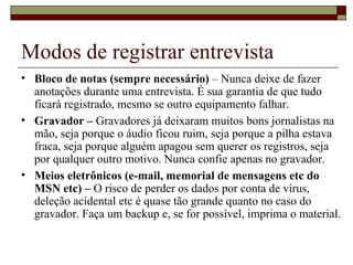 Modos de registrar entrevista Bloco de notas (sempre necessário)  – Nunca deixe de fazer anotações durante uma entrevista. É sua garantia de que tudo ficará registrado, mesmo se outro equipamento falhar.  Gravador –  Gravadores já deixaram muitos bons jornalistas na mão, seja porque o áudio ficou ruim, seja porque a pilha estava fraca, seja porque alguém apagou sem querer os registros, seja por qualquer outro motivo. Nunca confie apenas no gravador. Meios eletrônicos (e-mail, memorial de mensagens etc do MSN etc) –  O risco de perder os dados por conta de vírus, deleção acidental etc é quase tão grande quanto no caso do gravador. Faça um backup e, se for possível, imprima o material. 