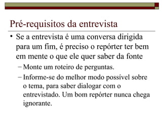 Pré-requisitos da entrevista Se a entrevista é uma conversa dirigida para um fim, é preciso o repórter ter bem em mente o que ele quer saber da fonte Monte um roteiro de perguntas. Informe-se do melhor modo possível sobre o tema, para saber dialogar com o entrevistado. Um bom repórter nunca chega ignorante. 