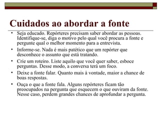 Cuidados ao abordar a fonte Seja educado. Repórteres precisam saber abordar as pessoas. Identifique-se, diga o motivo pelo qual você procura a fonte e pergunte qual o melhor momento para a entrevista. Informe-se. Nada é mais patético que um repórter que desconhece o assunto que está tratando. Crie um roteiro. Liste aquilo que você quer saber, esboce perguntas. Desse modo, a conversa terá um foco.  Deixe a fonte falar. Quanto mais à vontade, maior a chance de boas respostas. Ouça o que a fonte fala. Alguns repórteres ficam tão preocupados na pergunta que esquecem o que ouviram da fonte. Nesse caso, perdem grandes chances de aprofundar a pergunta. 