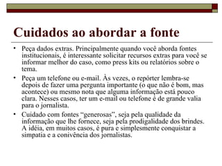 Cuidados ao abordar a fonte Peça dados extras. Principalmente quando você aborda fontes institucionais, é interessante solicitar recursos extras para você se informar melhor do caso, como press kits ou relatórios sobre o tema. Peça um telefone ou e-mail. Às vezes, o repórter lembra-se depois de fazer uma pergunta importante (o que não é bom, mas acontece) ou mesmo nota que alguma informação está pouco clara. Nesses casos, ter um e-mail ou telefone é de grande valia para o jornalista. Cuidado com fontes “generosas”, seja pela qualidade da informação que lhe fornece, seja pela prodigalidade dos brindes. A idéia, em muitos casos, é pura e simplesmente conquistar a simpatia e a conivência dos jornalistas. 