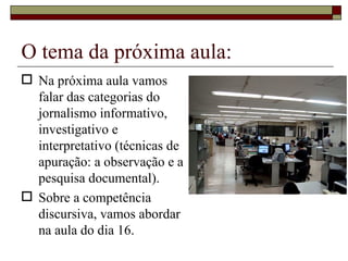 O tema da próxima aula: Na próxima aula vamos falar das categorias do jornalismo informativo, investigativo e interpretativo (técnicas de apuração: a observação e a pesquisa documental). Sobre a competência discursiva, vamos abordar na aula do dia 16. 