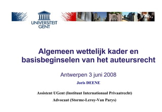 Algemeen wettelijk kader en basisbeginselen van het auteursrecht   Antwerpen 3 juni 2008 Assistent UGent (Instituut Internationaal Privaatrecht) Advocaat (Storme-Leroy-Van Parys) Joris DEENE 
