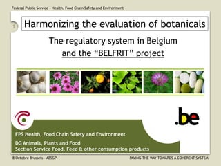 Federal Public Service - Health, Food Chain Safety and Environment 
8 Octobre Brussels – AESGP PAVING THE WAY TOWARDS A COHERENT SYSTEM 
1 
The regulatory system in Belgium and the “BELFRIT” project 
FPS Health, Food Chain Safety and Environment 
DG Animals, Plants and Food Section Service Food, Feed & other consumption products 
Harmonizing the evaluation of botanicals  