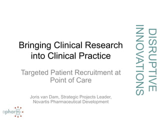 DISRUPTIVE
INNOVATIONS
Bringing Clinical Research
into Clinical Practice
Targeted Patient Recruitment at
Point of Care
Joris van Dam, Strategic Projects Leader,
Novartis Pharmaceutical Development
 