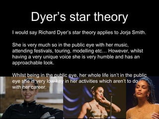Dyer’s star theory
I would say Richard Dyer’s star theory applies to Jorja Smith.
She is very much so in the public eye with her music,
attending festivals, touring, modelling etc… However, whilst
having a very unique voice she is very humble and has an
approachable look.
Whilst being in the public eye, her whole life isn’t in the public
eye she is very low-key in her activities which aren’t to do
with her career.
 