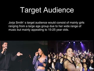 Target Audience
Jorja Smith’ s target audience would consist of mainly girls
ranging from a large age group due to her wide range of
music but mainly appealing to 15-25 year olds.
 