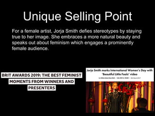 Unique Selling Point
For a female artist, Jorja Smith defies stereotypes by staying
true to her image. She embraces a more natural beauty and
speaks out about feminism which engages a prominently
female audience.
 