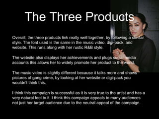 The Three Products
Overall, the three products link really well together, by following a similar
style. The font used is the same in the music video, digi-pack, and
website. This runs along with her rustic R&B style.
The website also displays her achievements and plugs social media
accounts this allows her to widely promote her product to the world.
The music video is slightly different because it talks more and shows
pictures of gang crime, by looking at her website or digi-pack you
wouldn’t think this.
I think this campaign is successful as it is very true to the artist and has a
very natural feel to it. I think this campaign appeals to many audiences
not just her target audience due to the neutral appeal of the campaign.
 
