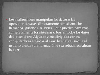 Los malhechores manipulan los datos o las operaciones ya sea directamente o mediante los llamados "gusanos" o “virus ", que pueden paralizar completamente los sistemas o borrar todos los datos del  disco duro. Algunos virus dirigidos contra computadoras elegidas al azar  lo cual causa que el usuario pierda su información o sea robada por algún hacker 