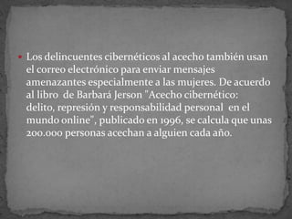 Los delincuentes cibernéticos al acecho también usan el correo electrónico para enviar mensajes amenazantes especialmente a las mujeres. De acuerdo al libro  de Barbará Jerson "Acecho cibernético: delito, represión y responsabilidad personal  en el mundo online", publicado en 1996, se calcula que unas 200.000 personas acechan a alguien cada año.
