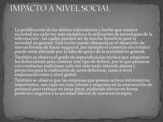 La proliferación de los delitos informáticos a hecho que nuestra sociedad sea cada vez más escéptica a la utilización de tecnologías de la información , las cuales pueden ser de mucho beneficio para la sociedad en general. Este hecho puede obstaculizar el desarrollo de nuevas formas de hacer negocios, por ejemplo el comercio electrónico puede verse afectado por la falta de apoyo de la sociedad en general.También se observa el grado de especialización técnica que adquieren los delincuentes para cometer éste tipo de delitos, por lo que personas con conductas maliciosas cada vez más están ideando planes y proyectos para la realización de actos delictivos, tanto a nivel empresarial como a nivel global.También se observa que las empresas que poseen activos informáticos importantes, son cada vez más celosas y exigentes en la contratación de personal para trabajar en éstas áreas, pudiendo afectar en forma positiva o negativa a la sociedad laboral de nuestros tiempos.IMPACTO A NIVEL SOCIAL 