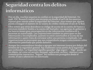 Hoy en día, muchos usuarios no confían en la seguridad del Internet. En 1996, IDC Research realizó una encuesta en donde el 90% de los usuarios expresó gran interés sobre la seguridad del Internet, pues temen que alguien pueda conseguir el número de su tarjeta de crédito mediante el uso de la Red.Ellos temen que otros descubran su código de acceso de la cuenta del banco y entonces transferir fondos a la cuenta del hurtador. Las agencias de gobierno y los bancos tienen gran preocupación en dar información confidencial a personas no autorizadas. Las corporaciones también se preocupan en dar información a los empleados, quienes no están autorizados al acceso de esa información o quien trata de curiosear sobre una persona o empleado. Las organizaciones se preocupan que sus competidores tengan conocimiento sobre información patentada que pueda dañarlos.Aunque los consumidores tienden a agrupar sus intereses juntos por debajo del término de la seguridad general, hay realmente varias partes de la seguridad que confunden. La Seguridad significa guardar "algo seguro ". "Algo" puede ser un objeto, tal como un secreto, mensaje, aplicación, archivo , sistema o una comunicación interactiva. "Seguro" los medios son protegidos desde el acceso, el uso o alteración no autorizadaSeguridad contra los delitos informáticos