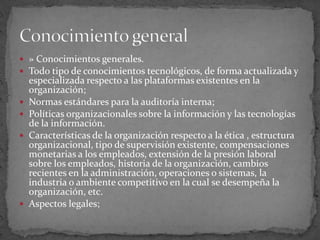 » Conocimientos generales.Todo tipo de conocimientos tecnológicos, de forma actualizada y especializada respecto a las plataformas existentes en la organización; Normas estándares para la auditoría interna; Políticas organizacionales sobre la información y las tecnologías de la información. Características de la organización respecto a la ética , estructura organizacional, tipo de supervisión existente, compensaciones monetarias a los empleados, extensión de la presión laboral sobre los empleados, historia de la organización, cambios recientes en la administración, operaciones o sistemas, la industria o ambiente competitivo en la cual se desempeña la organización, etc. Aspectos legales; Conocimiento general 